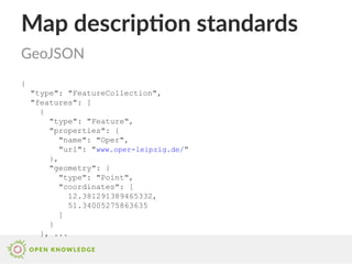 Map description standards
{
"type": "FeatureCollection",
"features": [
{
"type": "Feature",
"properties": {
"name": "Oper",
"url": "www.oper-leipzig.de/"
},
"geometry": {
"type": "Point",
"coordinates": [
12.381291389465332,
51.34005275863635
]
}
}, ...
GeoJSON
 