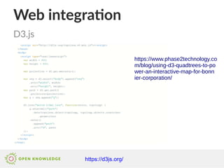 Web integration
D3.js
https://d3js.org/
https://www.phase2technology.co
m/blog/using-d3-quadtrees-to-po
wer-an-interactive-map-for-bonn
ier-corporation/
 