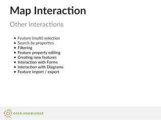 Map Interaction
● Feature (multi) selection
● Search by properties
● Filtering
● Feature property editing
● Creating new features
● Interaction with Forms
● Interaction with Diagrams
● Feature import / export
Other interactions
 
