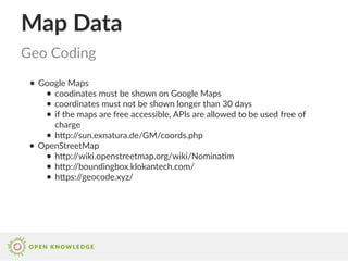 Map Data
● Google Maps
● coodinates must be shown on Google Maps
● coordinates must not be shown longer than 30 days
● if the maps are free accessible, APIs are allowed to be used free of
charge
● http://sun.exnatura.de/GM/coords.php
● OpenStreetMap
● http://wiki.openstreetmap.org/wiki/Nominatim
● http://boundingbox.klokantech.com/
● https://geocode.xyz/
Geo Coding
 