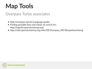 Map Tools
● http://overpass-api.de (Language guide)
● Finding possible keys and values to search for:
http://taginfo.openstreetmap.org/
● http://wiki.openstreetmap.org/wiki/DE:Overpass_API/Beispielsammlung
Overpass Turbo associates
 