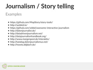 Journalism / Story telling
● https://github.com/MapStory/story-tools/
● http://webkid.io/
● https://github.com/wbkd/awesome-interactive-journalism
● http://datenjournalist.de/
● http://datadrivenjournalism.net/
● http://datajournalismhandbook.org/
● http://www.morgenpost.de/interaktiv/
● http://katalog.datenjournalismus.net/
● http://howto.ddjdach.de/
Examples
 