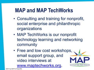 MAP and MAP TechWorks
• Consulting and training for nonprofit,
social enterprise and philanthropic
organizations
• MAP TechWorks is our nonprofit
technology learning and networking
community
• Free and low cost workshops,
email support group, and
video interviews at
www.maptechworks.org.
 