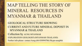 MAP TELLING THE STORY OF 
MINERAL RESOURCES IN 
MYANMAR & THAILAND 
GEOLOGICAL STRUCTURE SHOWING 
CURRENT AND FUTURE MINERAL DEPOSIT IN 
MYANMAR & THAILAND 
Collection by AUNG MYANMAR 
EXPLORATION GEOLOGIST-(MYANMAR-THAILAND) 
Further info-please contact Aung-(66-838994706) Skype-aungbkk 
 