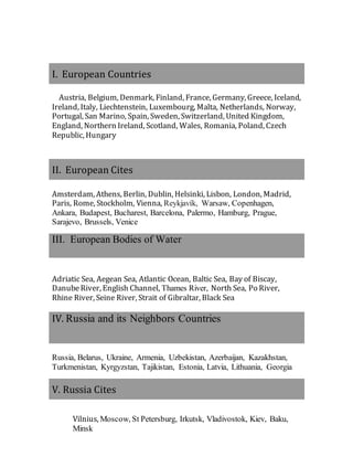 I. European Countries
Austria, Belgium, Denmark, Finland, France, Germany, Greece, Iceland,
Ireland, Italy, Liechtenstein, Luxembourg, Malta, Netherlands, Norway,
Portugal, San Marino, Spain, Sweden, Switzerland, United Kingdom,
England, Northern Ireland, Scotland, Wales, Romania, Poland, Czech
Republic, Hungary
II. European Cites
Amsterdam, Athens, Berlin, Dublin, Helsinki, Lisbon, London, Madrid,
Paris, Rome, Stockholm, Vienna, Reykjavík, Warsaw, Copenhagen,
Ankara, Budapest, Bucharest, Barcelona, Palermo, Hamburg, Prague,
Sarajevo, Brussels, Venice
III. European Bodies of Water
Adriatic Sea, Aegean Sea, Atlantic Ocean, Baltic Sea, Bay of Biscay,
DanubeRiver, English Channel, Thames River, North Sea, Po River,
Rhine River, Seine River, Strait of Gibraltar, Black Sea
IV. Russia and its Neighbors Countries
Russia, Belarus, Ukraine, Armenia, Uzbekistan, Azerbaijan, Kazakhstan,
Turkmenistan, Kyrgyzstan, Tajikistan, Estonia, Latvia, Lithuania, Georgia
V. Russia Cites
Vilnius, Moscow, St Petersburg, Irkutsk, Vladivostok, Kiev, Baku,
Minsk
 