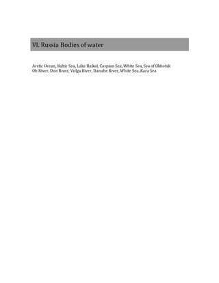 VI. Russia Bodies of water
Arctic Ocean, Baltic Sea, Lake Baikal, Caspian Sea, White Sea, Sea of Okhotsk
Ob River, Don River, Volga River, Danube River, White Sea, Kara Sea
 
 
 
 
 