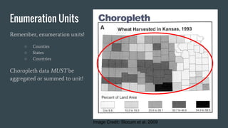 Enumeration Units
Remember, enumeration units!
○ Counties
○ States
○ Countries
Choropleth data MUST be
aggregated or summed to unit!
Image Credit: Slocum et al. 2009
 