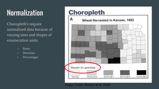Normalization
Choropleth’s require
normalized data because of
varying sizes and shapes of
enumeration units
○ Rates
○ Densities
○ Percentages
Image Credit: Slocum et al. 2009
 
