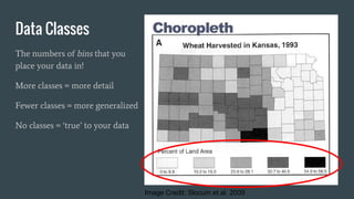 Data Classes
The numbers of bins that you
place your data in!
More classes = more detail
Fewer classes = more generalized
No classes = ‘true’ to your data
Image Credit: Slocum et al. 2009
 