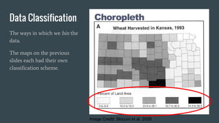 Data Classification
The ways in which we bin the
data.
The maps on the previous
slides each had their own
classification scheme.
Image Credit: Slocum et al. 2009
 