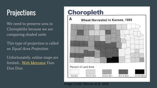 Projections
We need to preserve area in
Choropleths because we are
comparing shaded units
This type of projection is called
an Equal Area Projection
Unfortunately, online maps are
limited… Web Mercator Dun
Dun Dun
Image Credit: Slocum et al. 2009
 