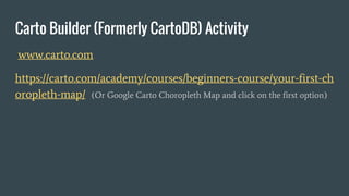 Carto Builder (Formerly CartoDB) Activity
www.carto.com
https://carto.com/academy/courses/beginners-course/your-first-ch
oropleth-map/ (Or Google Carto Choropleth Map and click on the first option)
 