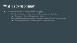 What is a thematic map?
● Thematic maps show two information types:
○ Individual information-attribute values of individual objects in the landscape
■ Think points: cities, buildings, weather stations
○ Enumerated information-aggregated attribute values of a set of objects in a given region
■ Think polygons: countries, states, counties as enumeration units
 
