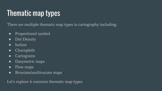 Thematic map types
There are multiple thematic map types in cartography including:
● Proportional symbol
● Dot Density
● Isoline
● Choropleth
● Cartograms
● Dasymetric maps
● Flow maps
● Bivariate/multivariate maps
Let’s explore 4 common thematic map types.
 
