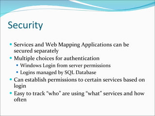 Security Services and Web Mapping Applications can be secured separately Multiple choices for authentication Windows Login from server permissions Logins managed by SQL Database Can establish permissions to certain services based on login Easy to track “who” are using “what” services and how often 