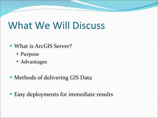 What We Will Discuss What is ArcGIS Server? Purpose Advantages Methods of delivering GIS Data Easy deployments for immediate results 