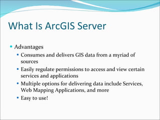 What Is ArcGIS Server Advantages Consumes and delivers GIS data from a myriad of sources Easily regulate permissions to access and view certain services and applications Multiple options for delivering data include Services, Web Mapping Applications, and more Easy to use! 