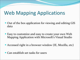 Web Mapping Applications Out of the box application for viewing and editing GIS data Easy to customize and easy to create your own Web Mapping Application with Microsoft’s Visual Studio Accessed right in a browser window (IE, Mozilla, etc) Can establish set tasks for users 