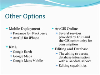 Other Options Mobile Deployment Freeance for Blackberry ArcGIS for iPhone KML Google Earth Google Maps Google Maps Mobile ArcGIS Online Several services provided by ESRI and the GIS community for consumption Editing and Database The ability to access database information with a Geodata service Editing capabilities 