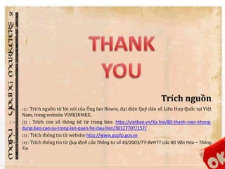 Trích nguồn 
• (1) : Trích nguồn từ lời nói của Ông Ian Howie, đại diện Quỹ dân số Liên Hợp Quốc tại Việt 
Nam, trang website VIMEDIMEX. 
• (2) : Trích con số thông kê từ trang báo: http://vietbao.vn/Xa-hoi/80-thanh-nien-khong-dung- 
bao-cao-su-trong-lan-quan-he-dau-tien/30127707/157/ 
• (3) : Trích thông tin từ website http://www.gopfp.gov.vn 
• (4) : Trích thông tin từ Quy định của Thông tư số 43/2003/TT-BVHTT của Bộ Văn Hóa – Thông 
Tin 
