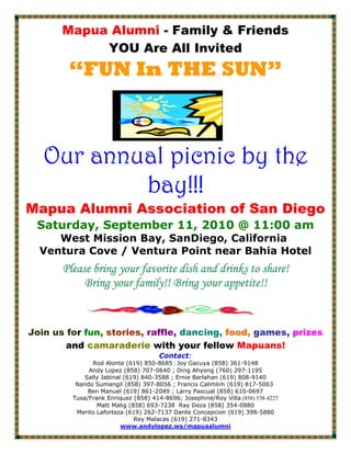 Mapua Alumni - Family & Friends
            YOU Are All Invited
        “FUN In THE SUN”



   Our annual picnic by the
             ay!!
                !!!
           bay!!!
Mapua Alumni Association of San Diego
 Saturday, September 11, 2010 @ 11:00 am
     West Mission Bay, SanDiego, California
  Ventura Cove / Ventura Point near Bahia Hotel
       Please bring your favorite dish and drinks to share!
            Bring your family!! Bring your appetite!!


Join us for fun, stories, raffle, dancing, food, games, prizes
        and camaraderie with your fellow Mapuans!
                                      Contact:
               Rod Alonte (619) 850-8685 ; Joy Gacuya (858) 361-9148
              Andy Lopez (858) 707-0640 ; Ding Ahyong (760) 297-1195
             Sally Jabinal (619) 840-3588 ; Ernie Barlahan (619) 808-9140
          Nando Sumangil (858) 397-8056 ; Francis Calimlim (619) 817-5063
              Ben Manuel (619) 861-2049 ; Larry Pascual (858) 610-0697
         Tusa/Frank Enriquez (858) 414-8696; Josephine/Roy Villa (858) 538-4227
                 Matt Malig (858) 693-7238 Ray Deza (858) 354-0880
          Merito Laforteza (619) 262-7137 Dante Concepcion (619) 398-5880
                              Rey Malacas (619) 271-8343
                          www.andylopez.ws/mapuaalumni
 