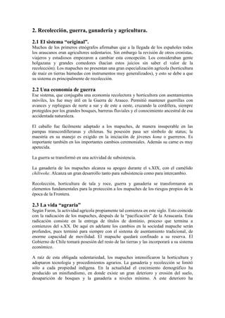 2. Recolección, guerra, ganadería y agricultura.
2.1 El sistema “original”.
Muchos de los primeros etnógrafos afirmaban que a la llegada de los españoles todos
los araucanos eran agricultores sedentarios. Sin embargo la revisión de otros cronistas,
viajeros y estudiosos empezaron a cambiar esta concepción. Los consideraban gente
holgazana y grandes comedores (hacían estos juicios sin saber el valor de la
recolección). Los mapuches no presentan una gran especialización agrícola (horticultura
de maíz en tierras húmedas con instrumentos muy generalizados), y esto se debe a que
su sistema es principalmente de recolección.
2.2 Una economía de guerra
Ese sistema, que conjugaba una economía recolectora y horticultora con asentamientos
móviles, les fue muy útil en la Guerra de Arauco. Permitió mantener guerrillas con
avances y repliegues de norte a sur y de este a oeste, cruzando la cordillera, siempre
protegidos por los grandes bosques, barreras fluviales y el conocimiento ancestral de esa
accidentada naturaleza.
El caballo fue fácilmente adaptado a los mapuches, de manera insuperable en las
pampas transcordilleranas y chilenas. Su posesión pasa ser símbolo de status; la
maestría en su manejo es exigido en la iniciación de jóvenes kona o guerreros. Es
importante también en los importantes cambios ceremoniales. Además su carne es muy
apetecida.
La guerra se transformó en una actividad de subsistencia.
La ganadería de los mapuches alcanza su apogeo durante el s.XIX, con el camélido
chiliweke. Alcanza un gran desarrollo tanto para subsistencia como para intercambio.
Recolección, horticultura de tala y roce, guerra y ganadería se transformaron en
elementos fundamentales para la protección a los mapuches de los riesgos propios de la
época de la Frontera.
2.3 La vida “agraria”
Según Faron, la actividad agrícola propiamente tal comienza en este siglo. Esto coincide
con la radicación de los mapuches, después de la “pacificación” de la Araucanía. Esta
radicación consiste en la entrega de títulos de dominio, proceso que termina a
comienzos del s.XX. De aquí en adelante los cambios en la sociedad mapuche serán
profundos, pues terminó para siempre con el sistema de asentamiento tradicional, de
enorme capacidad de movilidad. El mapuche quedará confinado a su reserva. El
Gobierno de Chile tomará posesión del resto de las tierras y las incorporará a su sistema
económico.
A raíz de esta obligada sedentariedad, los mapuches intensificaron la horticultura y
adoptaron tecnología y procedimientos agrarios. La ganadería y recolección se limitó
sólo a cada propiedad indígena. En la actualidad el crecimiento demográfico ha
producido un minifundismo, en donde existe un gran deterioro y erosión del suelo,
desaparición de bosques y la ganadería a niveles mínimo. A este deterioro ha
 
