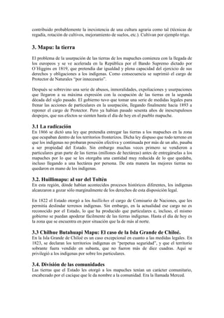 contribuido probablemente la inexistencia de una cultura agraria como tal (técnicas de
regadía, rotación de cultivos, mejoramiento de suelos, etc.). Cultivan por ejemplo trigo.
3. Mapu: la tierra
El problema de la usurpación de las tierras de los mapuches comienza con la llegada de
los europeos y se ve acelerada en la República por el Bando Supremo dictado por
O´Higgins en 1819, que pretendía dar igualdad y plena capacidad del ejercicio de sus
derechos y obligaciones a los indígenas. Como consecuencia se suprimió el cargo de
Protector de Naturales “por innecesario”.
Después se sobrevino una serie de abusos, inmoralidades, expoliaciones y usurpaciones
que llegaron a su máxima expresión con la ocupación de las tierras en la segunda
década del siglo pasado. El gobierno tuvo que tomar una serie de medidas legales para
frenar las acciones de particulares en la usurpación, llegando finalmente hacia 1893 a
reponer el cargo de Protector. Pero ya habían pasado sesenta años de inescrupulosos
despojos, que sus efectos se sienten hasta el día de hoy en el pueblo mapuche.
3.1 La radicación
En 1866 se dictó una ley que pretendía entregar las tierras a los mapuches en la zona
que ocupaban dentro de los territorios fronterizos. Dicha ley dispuso que todo terreno en
que los indígenas no probaran posesión efectiva y continuada por más de un año, pasaba
a ser propiedad del Estado. Sin embargo muchas veces primero se vendieron a
particulares gran parte de las tierras (millones de hectáreas) antes de entregárselas a los
mapuches por lo que se les otorgaba una cantidad muy reducida de lo que quedaba,
incluso llegando a una hectárea por persona. De esta manera las mejores tierras no
quedaron en mano de los indígenas.
3.2. Huillimapu: al sur del Toltén
En esta región, dónde habían acontecidos procesos históricos diferentes, los indígenas
alcanzaron a gozar sólo marginalmente de los derechos de esta disposición legal.
En 1822 el Estado otorgó a los huilliches el cargo de Comisario de Naciones, que les
permitía deslindar terrenos indígenas. Sin embargo, en la actualidad ese cargo no es
reconocido por el Estado, lo que ha producido que particulares e, incluso, el mismo
gobierno se puedan apoderar fácilmente de las tierras indígenas. Hasta el día de hoy es
la zona que se encuentra en peor situación que la de más al norte.
3.3 Chilhue Butahuapi Mapu: El caso de la Isla Grande de Chiloé.
En la Isla Grande de Chiloé es un caso excepcional en cuanto a las medidas legales. En
1823, se declaran los territorios indígenas en “perpetua seguridad”, y que el territorio
sobrante fuera vendido en subasta, que no fueron más de diez cuadras. Aquí se
privilegió a los indígenas por sobre los particulares.
3.4. División de las comunidades
Las tierras que el Estado les otorgó a los mapuches tenían un carácter comunitario,
encabezado por el cacique que le da nombre a la comunidad. Era la llamada Merced.
 