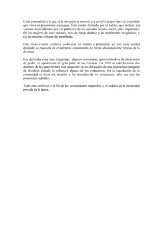 Cada comunidad a la que se le otorgaba la merced, era un lof o grupo familiar extendido
que vivía en posesiones contiguas. Éste estaba formado por el lofche, que incluía: (a)
varones descendientes por vía patriarcal de un ancestro común, núcleo más importante;
(b) las mujeres de esos varones, pero de linaje distinto y en matrimonio exogámico; y
(c) las mujeres solteras del patrilinaje.
Este título común conlleva problemas en cuanto a propiedad, ya que cada unidad
deslindó su posesión en el territorio comunitario de forma absolutamente precisa de la
de otros.
Los deslindes eran muy irregulares: algunos comuneros, aprovechándose de situaciones
de poder, se apoderaron de gran parte de las reservas. En 1979 se establecieron dos
decretos de ley para revertir esta situación: (a) la obligación de una comunidad indígena
de dividirse cuando lo solicitara alguno de los comuneros; (b) la liquidación de la
comunidad se haría sin relación a los derechos de los comuneros, sino que con las
posesiones actuales.
Todo esto conllevó a al fin de las comunidades mapuches y al indicio de la propiedad
privada de la tierra.
 