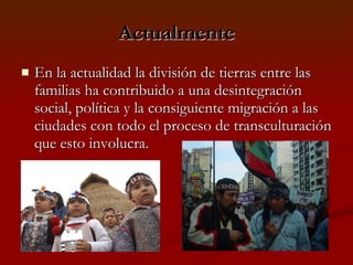 Actualmente En la actualidad la división de tierras entre las familias ha contribuido a una desintegración social, política y la consiguiente migración a las ciudades con todo el proceso de transculturación que esto involucra. 