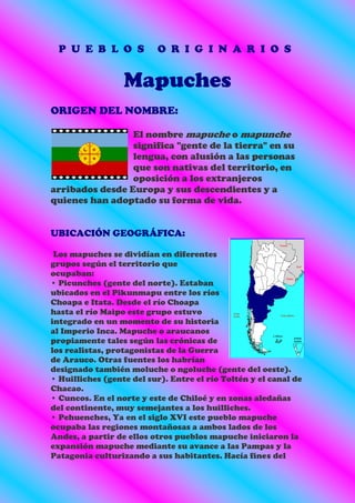 P U E B L O S            O R I G I N A R I O S


                  Mapuches
ORIGEN DEL NOMBRE:

                 El nombre mapuche o mapunche
                 significa "gente de la tierra" en su
                 lengua, con alusión a las personas
                 que son nativas del territorio, en
                 oposición a los extranjeros
arribados desde Europa y sus descendientes y a
quienes han adoptado su forma de vida.


UBICACIÓN GEOGRÁFICA:

 Los mapuches se dividían en diferentes
grupos según el territorio que
ocupaban:
• Picunches (gente del norte). Estaban
ubicados en el Pikunmapu entre los ríos
Choapa e Itata. Desde el río Choapa
hasta el río Maipo este grupo estuvo
integrado en un momento de su historia
al Imperio Inca. Mapuche o araucanos
propiamente tales según las crónicas de
los realistas, protagonistas de la Guerra
de Arauco. Otras fuentes los habrían
designado también moluche o ngoluche (gente del oeste).
• Huilliches (gente del sur). Entre el río Toltén y el canal de
Chacao.
• Cuncos. En el norte y este de Chiloé y en zonas aledañas
del continente, muy semejantes a los huilliches.
• Pehuenches, Ya en el siglo XVI este pueblo mapuche
ocupaba las regiones montañosas a ambos lados de los
Andes, a partir de ellos otros pueblos mapuche iniciaron la
expansión mapuche mediante su avance a las Pampas y la
Patagonia culturizando a sus habitantes. Hacía fines del
 