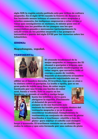 siglo XIX la región estaba poblada solo por tribus de cultura
mapuche. En el siglo XVII cuando la Guerra de Arauco se
fue haciendo menos intensa el comercio entre mapuche y
criollos aumento, los indígenas empezaron a criar ovejas y
vacas que consiguieron en malones, lo mismo paso con el
contacto con los pueblos de las pampas con los que
comerciaban ganado y mercancías (principalmente la
sal).El cruce de los pueblos mapuche a las pampas se
intensificó a partir del siglo XVIII por las victorias sobre los
tehuelches.

IDIOMA:

Mapudungun, español.

VESTIMENTA:
                             El atuendo tradicional de la
                             mujer mapuche se compone de: El
                             chamal o quetpám o küpam, que
                             es un gran paño cuadrangular de
                             color negro, que envuelve todo el
                             cuerpo a modo de vestido,
                             dejando al descubierto el hombro
                             izquierdo sujetándolo con un
alfiler en el hombro derecho. El trarihue, faja que se atan a
la cintura sobre el quetpám. La iculla o iquila, que es un
gran paño de tejido muy fino, de color negro
bordeado por una franja sus bordes de color
azul, fucsia o verde. Este se sujeta en los
hombros, se prende al cuello y cuelga largo
                 hasta los tobillos y sirve para
                 abrigarse la espalda. Finalmente
                 el delantal de percala que
                 aunque es de uso bastante más
                 reciente ha tenido gran acogida dentro del
                 vestuario mapuche y ya se le puede
                 considerar tradicional. Complementa la
                 vestimenta un conjunto de adornos de plata:
                 trarilonko o trarilonco –cintillo o faja de
                 plata– para sujetar el cabello casi siempre
largo y trenzado. El trarilonco consiste en un cintillo que
rodea la cabeza y que esta formado por una cadena de plata
 