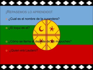 ¡REPASEMOS LO APRENDIDO!
   ¿Cual es el nombre de la curandera?

   ¿El toqui es el?



   ¿Cómo se llama el deporte de los mapuches?

   ¿Quien era Lautaro?
 