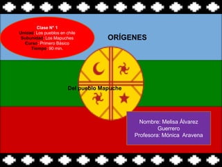 Clase N° 1
Unidad: Los pueblos en chile
 Subunidad: Los Mapuches
   Curso: Primero Básico
     Tiempo: 90 min.




                        Del pueblo Mapuche




                                               Nombre: Melisa Álvarez
                                                      Guerrero
                                             Profesora: Mónica Aravena
 