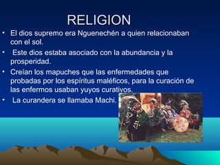 RELIGION
• El dios supremo era Nguenechén a quien relacionaban
con el sol.
• Este dios estaba asociado con la abundancia y la
prosperidad.
• Creían los mapuches que las enfermedades que
probadas por los espíritus maléficos, para la curación de
las enfermos usaban yuyos curativos.
• La curandera se llamaba Machi.
