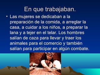 En que trabajaban.
• Las mujeres se dedicaban a la
preparación de la comida, a arreglar la
casa, a cuidar a los niños, a preparar la
lana y a tejer en el telar. Los hombres
salían de caza para llevar y traer los
animales para el comercio y también
salían para participar en algún combate.