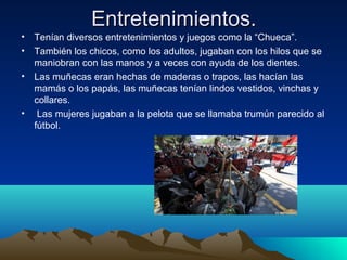 Entretenimientos.
• Tenían diversos entretenimientos y juegos como la “Chueca”.
• También los chicos, como los adultos, jugaban con los hilos que se
maniobran con las manos y a veces con ayuda de los dientes.
• Las muñecas eran hechas de maderas o trapos, las hacían las
mamás o los papás, las muñecas tenían lindos vestidos, vinchas y
collares.
• Las mujeres jugaban a la pelota que se llamaba trumún parecido al
fútbol.