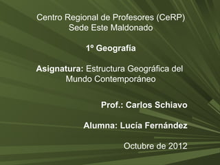 Centro Regional de Profesores (CeRP) 
Sede Este Maldonado 
1º Geografía 
Asignatura: Estructura Geográfica del 
Mundo Contemporáneo 
Prof.: Carlos Schiavo 
Alumna: Lucía Fernández 
Octubre de 2012 
 