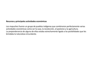 Recursos y principales actividades económicas
Los mapuches fueron un grupo de pueblos indígenas que combinaron perfectamente varias
actividades económicas como ser la caza, la recolección, el pastoreo y la agricultura.
La preponderancia de alguna de ellas estaba estrechamente ligada a las posibilidades que les
brindaba la naturaleza circundante.
 