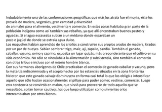 Indudablemente una de las conformaciones geográficas que más los atraía fue el monte, éste los
proveía de madera, vegetales, gran cantidad y diversidad
de animales para el alimento, vestimenta y comercio. En estas zonas habitaba gran parte de la
población indígena como así también sus rebaños, ya que allí encontraban buenos pastos y
aguadas. Si el agua escaseaba subían a un médano donde excavaban un
pozo o jagüel de donde se extraía agua dulce.
Los mapuches habían aprendido de los criollos a construirse sus propios arados de madera, tirados
por un par de bueyes. Sabían sembrar trigo, maíz, ají, zapallo, sandía. También el ganado,
caballar, vacuno, ovino y caprino, ocupaba un lugar quizás, más preponderante que el cultivo en su
vida económica. No sólo se vinculaba a la alimentación y subsistencia, sino también al comercio
con otras tribus e incluso con el mismo hombre blanco.
Con sus hermanos aborígenes de Chile practicaban el comercio de ganado caballar y vacuno, pero
la matanza indiscriminada y el acopio hecho por las estancias situadas en la zona fronteriza
hicieron que este ganado salvaje disminuyera en forma casi total lo que los obligó a intensificar
aquello que sólo hacían ocasionalmente: el pillaje para poder comer, vestirse, comerciar. Luego
esta tendencia se convirtió en malón, que sirvió para proveerse de todo aquello que se
necesitaba, solían tomar cautivos, los que luego utilizaban como sirvientes o los
intercambiaban por otros bienes.
 