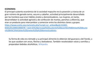 ECONOMIA
El principal sustento económico de la sociedad mapuche era la posesión y crianza de un
gran número de ganado ovino, vacuno y caballar; actividad principalmente desarrollada
por los hombres que eran hábiles jinetes y domesticadores. Las mujeres, en tanto,
desarrollaban la actividad agrícola y de confección de mantas, ponchos y alfarerías, que
eran un producto para intercambiar y comerciar entre los distintos clanes y grupos.
https://www.scielo.org.mx/scielo.php?script=sci_arttext&pid=S1665-
05652012000100007#:~:text=El%20principal%20sustento%20econ%C3%B3mico%20de,era
n%20h%C3%A1biles%20jinetes%20y%20domesticadores.
Su forma de vida era nómade y su principal alimento lo obtenían del guanaco y del ñandú, a
los que cazaban con arcos, flechas y boleadoras. También recolectaban raíces y semillas y
preparaban bebidas alcohólicas. Wikipedia
 