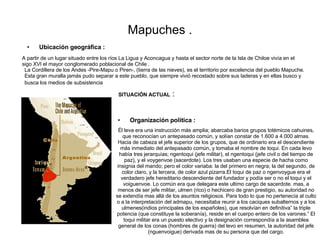 Mapuches . ,[object Object],[object Object],A partir de un lugar situado entre los ríos La Ligua y Aconcagua y hasta el sector norte de la Isla de Chiloe vivía en el sigo XVI el mayor conglomerado poblacional de Chile . La Cordillera de los Andes -Pire-Mapu o Piren-, (tierra de las nieves), es el territorio por excelencia del pueblo Mapuche. Esta gran muralla jamás pudo separar a este pueblo, que siempre vivió recostado sobre sus laderas y en ellas busco y busca los medios de subsistencia   Él leva era una instrucción más amplia; abarcaba barios grupos totémicos cahuines, que reconocían un antepasado común, y solían constar de 1.600 a 4.000 almas. Hacia de cabeza el jefe superior de los grupos, que de ordinario era el descendiente más inmediato del antepasado común, y tomaba el nombre de toqui. En cada levo había tres jerarquías; ngentoqui (jefe militar), el ngentoqui (jefe civil o del tiempo de paz), y el voygenvoe (sacerdote). Los tres usaban una especie de hacha como insignia del mando; pero el color variaba: la del primero en negra; la del segundo, de color claro, y la tercera, de color azul pizarra.El toqui de paz o ngenvoygue era el verdadero jefe hereditario descendiente del fundador y podía ser o no el toqui y el voiguenvoe. Lo común era que delegara este ultimo cargo de sacerdote. mas, a menos de ser jefe militar, ulmen (rico) o hechicero de gran prestigio, su autoridad no se extendía mas allá de los asuntos religiosos. Para todo lo que no pertenecía al culto o a la interpretación del admapu, necesitaba reunir a los caciques subalternos y a los ulmenes(indios principales de los españoles), que resolvían en definitiva” la triple potencia (que constituye la soberanía), reside en el cuerpo entero de los varones.” El toqui militar era un puesto electivo y la designación correspondía a la asamblea general de los conas (hombres de guerra) del levo en resumen, la autoridad del jefe (nguenvoigue) derivada mas de su persona que del cargo. SITUACIÓN ACTUAL  :  