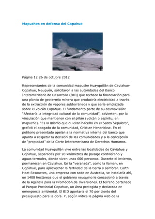 Mapuches en defensa del Copahue




Página 12 26 de octubre 2012

Representantes de la comunidad mapuche Huayquillán de Caviahue-
Copahue, Neuquén, solicitaron a las autoridades del Banco
Interamericano de Desarrollo (BID) que rechace la financiación para
una planta de geotermia minera que produciría electricidad a través
de la extracción de vapores subterráneos y que sería emplazada
sobre el volcán Copahue. El fundamento parte de su cosmovisión:
“Afectaría la integridad cultural de la comunidad”, advierten, por la
vinculación que mantienen con el pillán (volcán o espíritu, en
mapuche). “Es lo mismo que quieran hacerlo en el Santo Sepulcro”,
graficó el abogado de la comunidad, Cristian Hendrickse. En el
petitorio presentado apelan a la normativa interna del banco que
apunta a respetar la decisión de las comunidades y a la concepción
de “propiedad” de la Corte Interamericana de Derechos Humanos.

La comunidad Huayquillán vive entre las localidades de Caviahue y
Copahue, separadas por 20 kilómetros de paisaje cordillerano y
aguas termales, donde viven unas 600 personas. Durante el invierno,
permanecen en Caviahue. En la “veranada”, como la llaman, en
Copahue, para aprovechar la fertilidad de la tierra y sembrar. Earth
Heat Resources, una empresa con sede en Australia, se instalaría ahí,
en 1400 hectáreas que el gobierno neuquino le concesionó a través
de la Agencia para la Promoción de Inversiones. El terreno pertenece
al Parque Provincial Copahue, un área protegida y declarada en
emergencia ambiental. El BID aportaría el 70 por ciento del
presupuesto para la obra. Y, según indica la página web de la
 