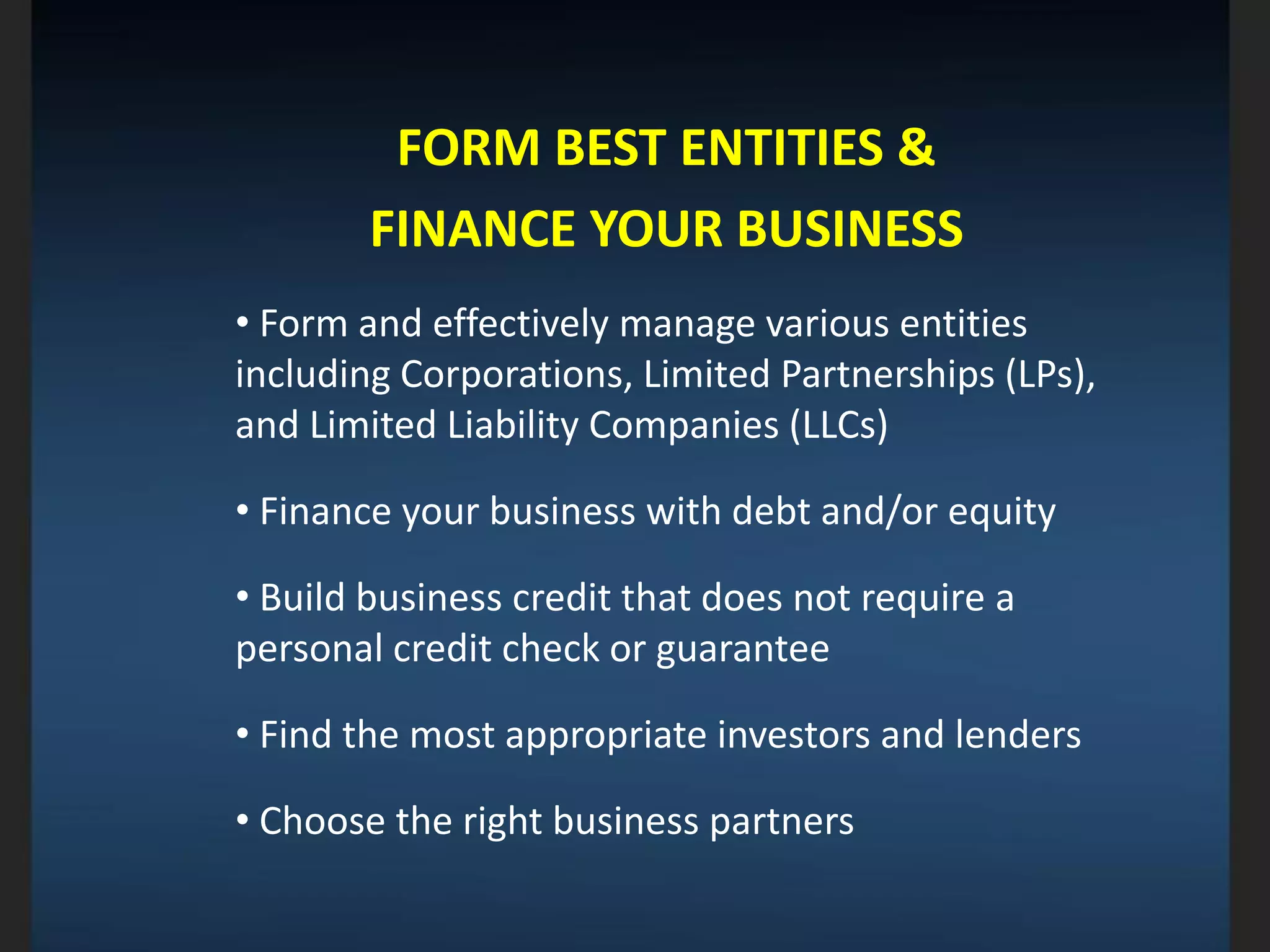 FORM BEST ENTITIES &
FINANCE YOUR BUSINESS
• Form and effectively manage various entities
including Corporations, Limited Partnerships (LPs),
and Limited Liability Companies (LLCs)
• Finance your business with debt and/or equity
• Build business credit that does not require a
personal credit check or guarantee
• Find the most appropriate investors and lenders
• Choose the right business partners
 