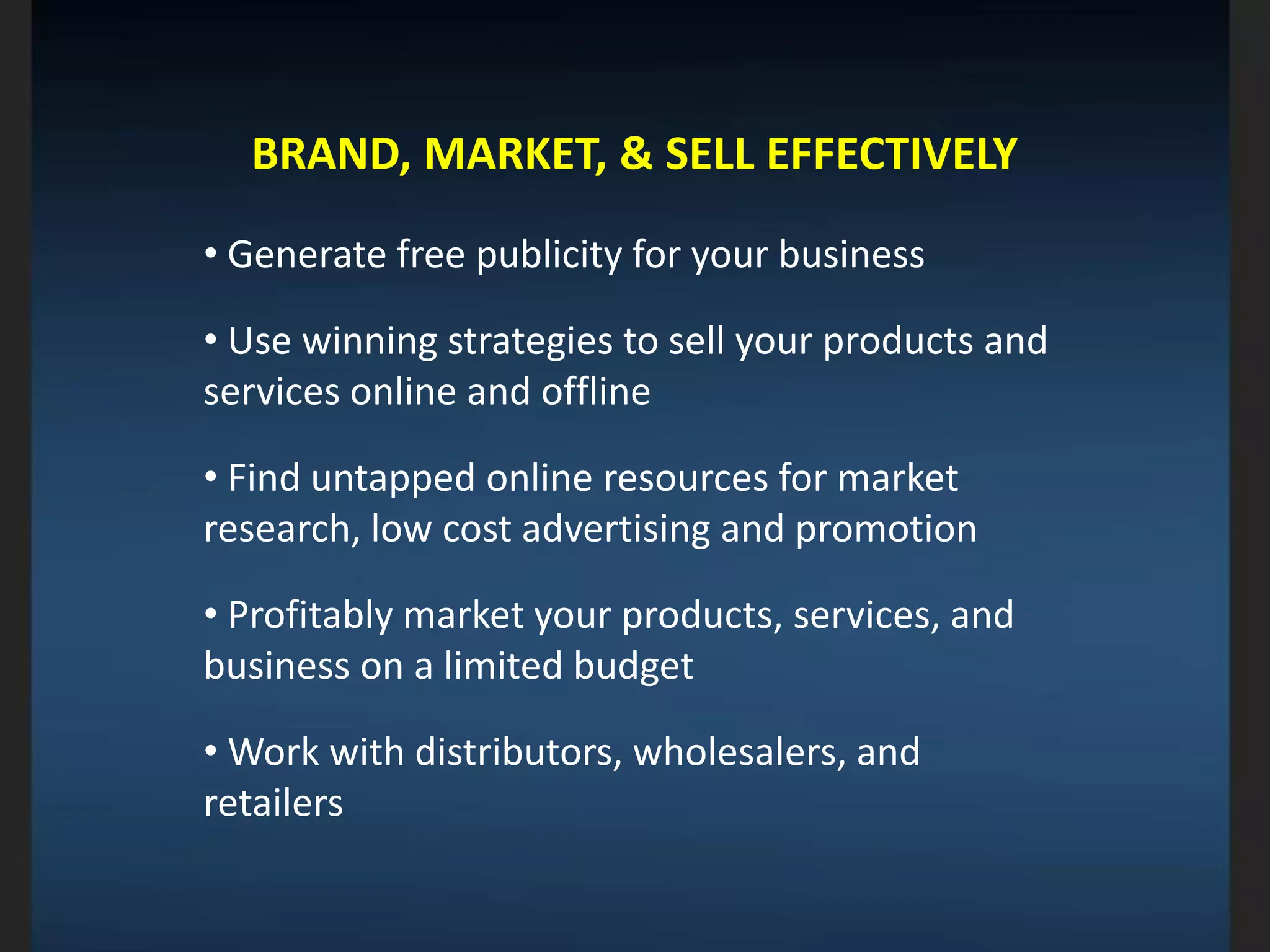 BRAND, MARKET, & SELL EFFECTIVELY
• Generate free publicity for your business
• Use winning strategies to sell your products and
services online and offline
• Find untapped online resources for market
research, low cost advertising and promotion
• Profitably market your products, services, and
business on a limited budget
• Work with distributors, wholesalers, and
retailers
 