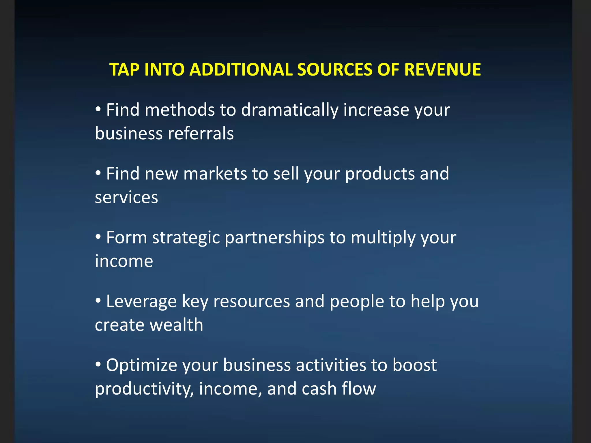 TAP INTO ADDITIONAL SOURCES OF REVENUE
• Find methods to dramatically increase your
business referrals
• Find new markets to sell your products and
services
• Form strategic partnerships to multiply your
income
• Leverage key resources and people to help you
create wealth
• Optimize your business activities to boost
productivity, income, and cash flow
 