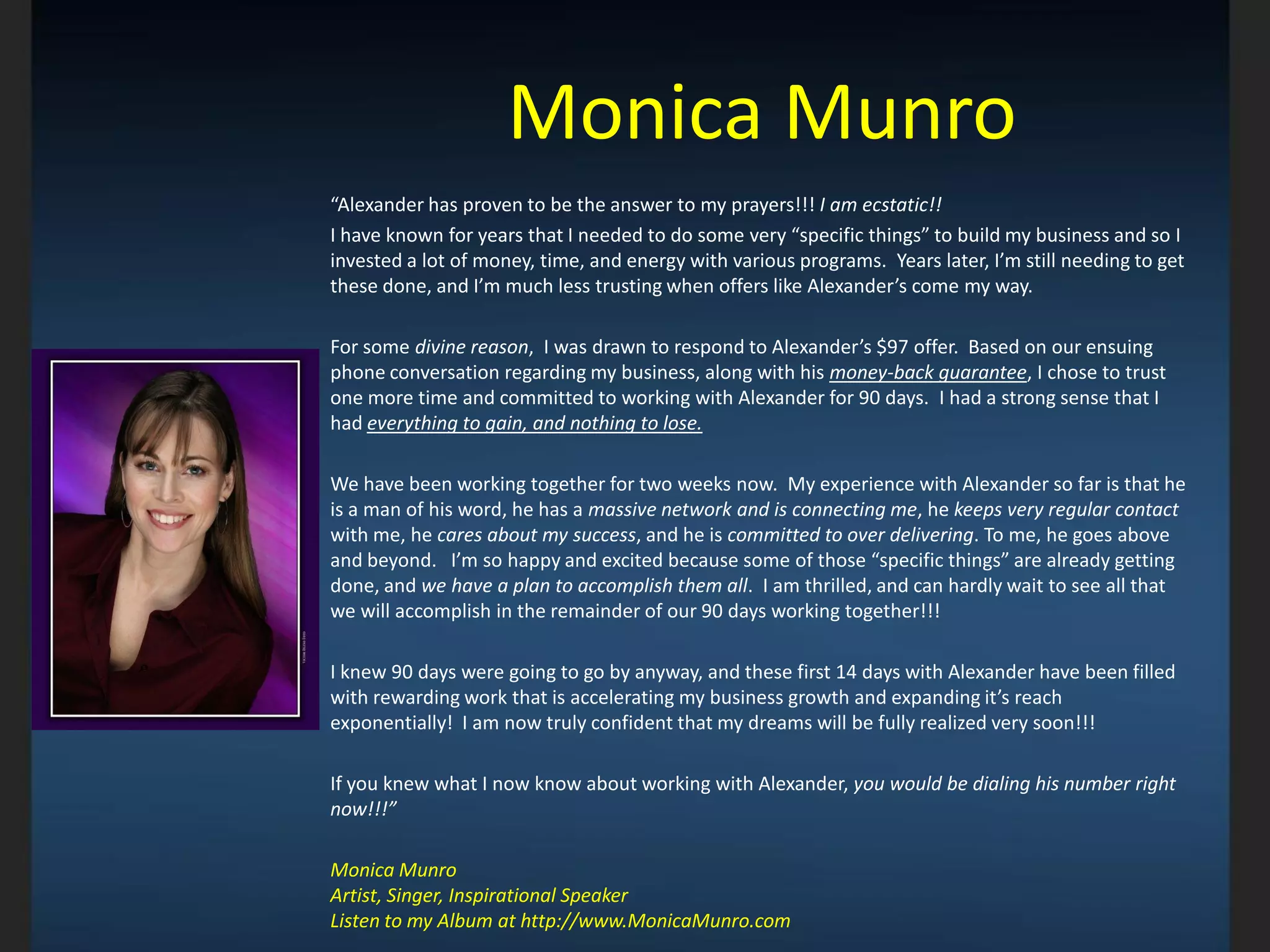 Monica Munro
“Alexander has proven to be the answer to my prayers!!! I am ecstatic!!
I have known for years that I needed to do some very “specific things” to build my business and so I
invested a lot of money, time, and energy with various programs. Years later, I’m still needing to get
these done, and I’m much less trusting when offers like Alexander’s come my way.
For some divine reason, I was drawn to respond to Alexander’s $97 offer. Based on our ensuing
phone conversation regarding my business, along with his money-back guarantee, I chose to trust
one more time and committed to working with Alexander for 90 days. I had a strong sense that I
had everything to gain, and nothing to lose.
We have been working together for two weeks now. My experience with Alexander so far is that he
is a man of his word, he has a massive network and is connecting me, he keeps very regular contact
with me, he cares about my success, and he is committed to over delivering. To me, he goes above
and beyond. I’m so happy and excited because some of those “specific things” are already getting
done, and we have a plan to accomplish them all. I am thrilled, and can hardly wait to see all that
we will accomplish in the remainder of our 90 days working together!!!
I knew 90 days were going to go by anyway, and these first 14 days with Alexander have been filled
with rewarding work that is accelerating my business growth and expanding it’s reach
exponentially! I am now truly confident that my dreams will be fully realized very soon!!!
If you knew what I now know about working with Alexander, you would be dialing his number right
now!!!”
Monica Munro
Artist, Singer, Inspirational Speaker
Listen to my Album at http://www.MonicaMunro.com
 