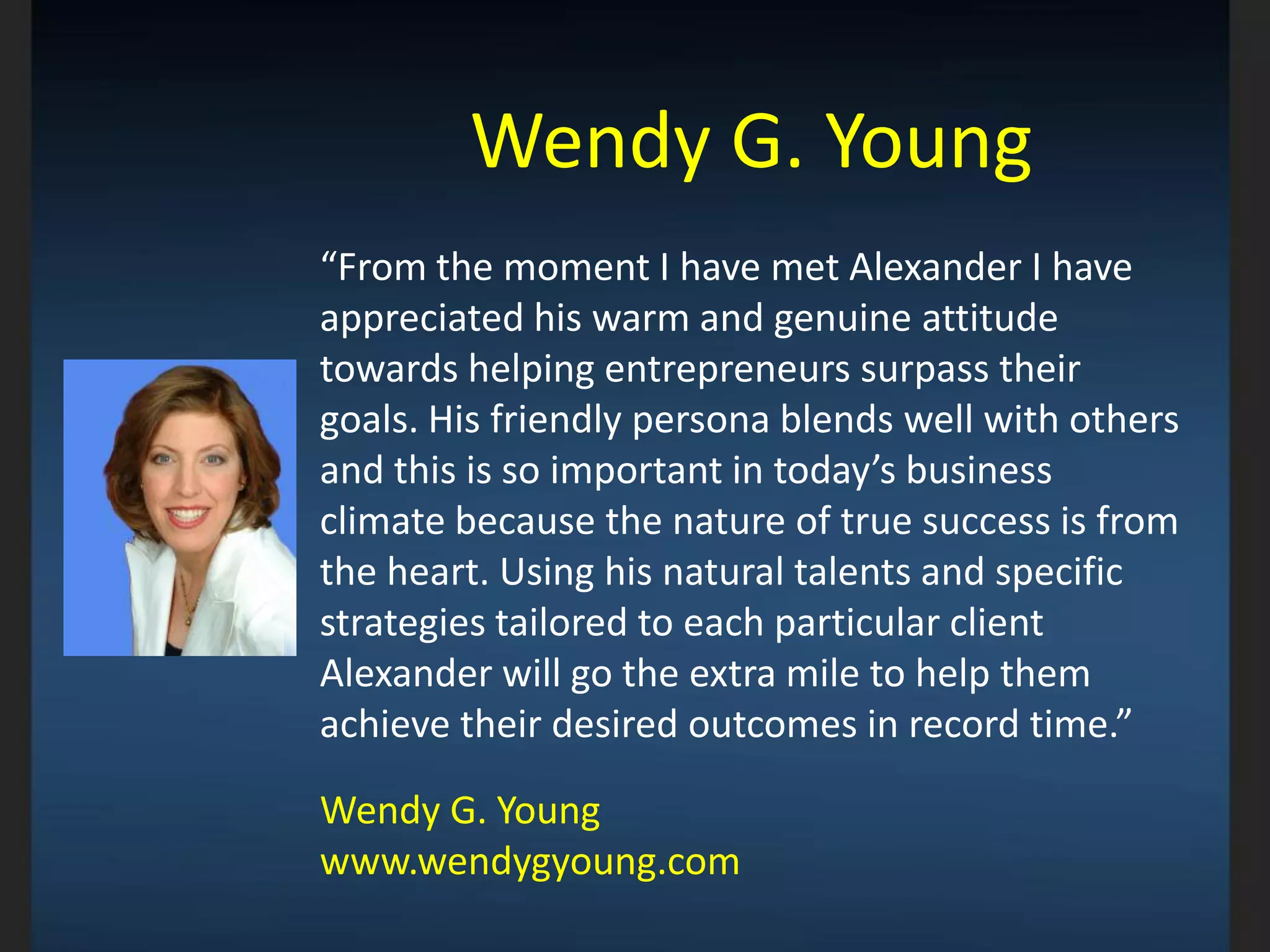 Wendy G. Young
“From the moment I have met Alexander I have
appreciated his warm and genuine attitude
towards helping entrepreneurs surpass their
goals. His friendly persona blends well with others
and this is so important in today’s business
climate because the nature of true success is from
the heart. Using his natural talents and specific
strategies tailored to each particular client
Alexander will go the extra mile to help them
achieve their desired outcomes in record time.”
Wendy G. Young
www.wendygyoung.com
 