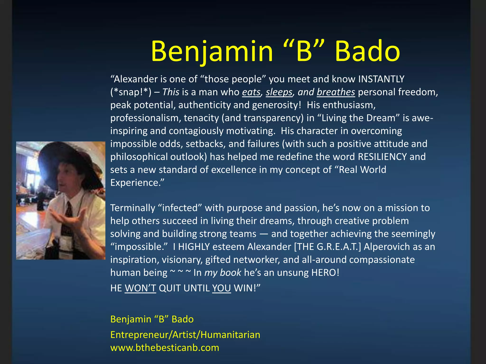 Benjamin “B” Bado
“Alexander is one of “those people” you meet and know INSTANTLY
(*snap!*) – This is a man who eats, sleeps, and breathes personal freedom,
peak potential, authenticity and generosity! His enthusiasm,
professionalism, tenacity (and transparency) in “Living the Dream” is awe-
inspiring and contagiously motivating. His character in overcoming
impossible odds, setbacks, and failures (with such a positive attitude and
philosophical outlook) has helped me redefine the word RESILIENCY and
sets a new standard of excellence in my concept of “Real World
Experience.”
Terminally “infected” with purpose and passion, he’s now on a mission to
help others succeed in living their dreams, through creative problem
solving and building strong teams — and together achieving the seemingly
“impossible.” I HIGHLY esteem Alexander [THE G.R.E.A.T.] Alperovich as an
inspiration, visionary, gifted networker, and all-around compassionate
human being ~ ~ ~ In my book he’s an unsung HERO!
HE WON’T QUIT UNTIL YOU WIN!”
Benjamin “B” Bado
Entrepreneur/Artist/Humanitarian
www.bthebesticanb.com
 