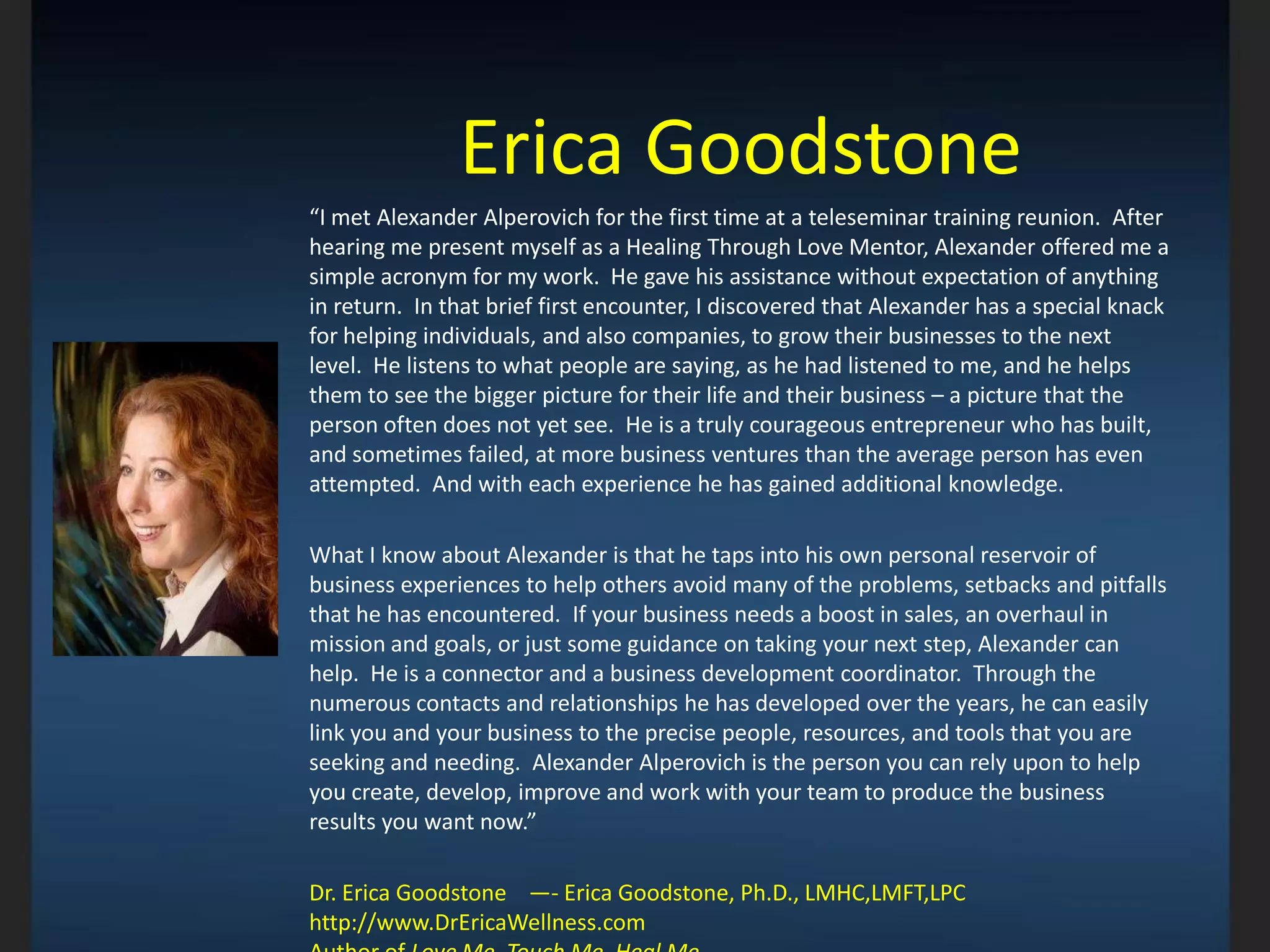 Erica Goodstone
“I met Alexander Alperovich for the first time at a teleseminar training reunion. After
hearing me present myself as a Healing Through Love Mentor, Alexander offered me a
simple acronym for my work. He gave his assistance without expectation of anything
in return. In that brief first encounter, I discovered that Alexander has a special knack
for helping individuals, and also companies, to grow their businesses to the next
level. He listens to what people are saying, as he had listened to me, and he helps
them to see the bigger picture for their life and their business – a picture that the
person often does not yet see. He is a truly courageous entrepreneur who has built,
and sometimes failed, at more business ventures than the average person has even
attempted. And with each experience he has gained additional knowledge.
What I know about Alexander is that he taps into his own personal reservoir of
business experiences to help others avoid many of the problems, setbacks and pitfalls
that he has encountered. If your business needs a boost in sales, an overhaul in
mission and goals, or just some guidance on taking your next step, Alexander can
help. He is a connector and a business development coordinator. Through the
numerous contacts and relationships he has developed over the years, he can easily
link you and your business to the precise people, resources, and tools that you are
seeking and needing. Alexander Alperovich is the person you can rely upon to help
you create, develop, improve and work with your team to produce the business
results you want now.”
Dr. Erica Goodstone —- Erica Goodstone, Ph.D., LMHC,LMFT,LPC
http://www.DrEricaWellness.com
 