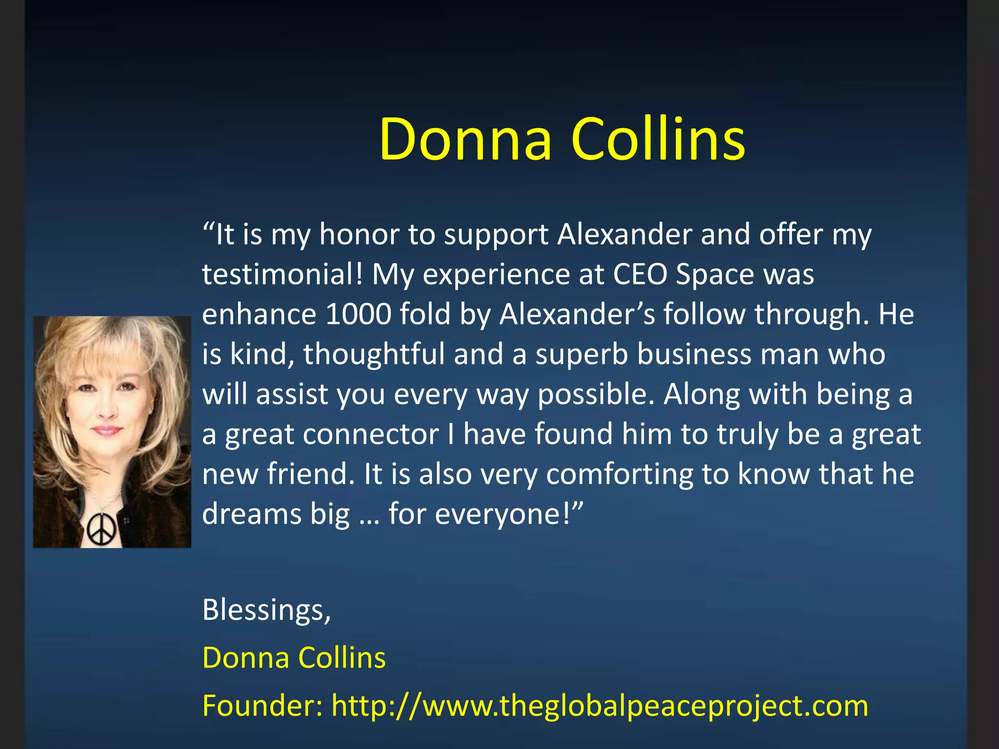 Donna Collins
“It is my honor to support Alexander and offer my
testimonial! My experience at CEO Space was
enhance 1000 fold by Alexander’s follow through. He
is kind, thoughtful and a superb business man who
will assist you every way possible. Along with being a
a great connector I have found him to truly be a great
new friend. It is also very comforting to know that he
dreams big … for everyone!”
Blessings,
Donna Collins
Founder: http://www.theglobalpeaceproject.com
_________________________________________________________________________
 